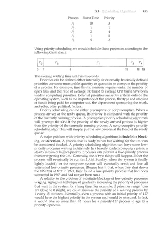 5.3 193
Process Burst Time ~[~()rity
pl 10
,.,
0
p2 1 1
p3 2 4
p4 1 5
Ps 5 2
Using priority scheduling, we would schedule these processes according to the
following Gantt chart:
0 6 16 18 19
The average waiting time is 8.2 milliseconds.
Priorities can be defined either internally or externally. Internally defined
priorities use some nceasurable quantity or quantities to compute the priority
of a process. For example, time limits, memory requirements, the number of
open files, and the ratio of average I/0 burst to average CPU burst have been
used in computing priorities. External priorities are set by criteria outside the
operating system, such as the importance of the process, the type and amount
of funds being paid for computer use, the department sponsoring the work,
and other, often politicat factors.
Priority scheduling can be either preemptive or nonpreemptive. When a
process arrives at the ready queue, its priority is compared with the priority
of the currently running process. A preemptive priority scheduling algorithm
will preempt the CPU if the priority of the newly arrived process is higher
than the priority of the currently running process. A nonpreemptive priority
scheduling algorithm will simply put the new process at the head of the ready
queue.
A rnajor problem with priority scheduling algorithms is indefinite block-
ing, or starvation. A process that is ready to run but waiting for the CPU can
be considered blocked. A priority scheduling algorithm can leave some low-
priority processes waiting indefinitely. In a heavily loaded computer system, a
steady stream of higher-priority processes can prevent a low-priority process
from ever getting the CPU. Generally, one of two things will happen. Either the
process will eventually be run (at 2 A.M. Sunday, when the system is finally
lightly loaded), or the cornputer systern will eventually crash and lose all
unfinished low-priority processes. (Rumor has it that when they shut down
the IBM 7094 at MIT in 1973, they found a low-priority process that had been
submitted in 1967 and had not yet been run.)
A solution to the problem of indefinite blockage of low-priority processes
is aging. Aging is a techniqtJe of gradually increasing the priority of processes
that wait in the system for a long time. For example, if priorities range from
127 (low) to 0 (high), we could increase the priority of a waiting process by
1 every 15 minutes. Eventually, even a process with an initial priority of 127
would have the highest priority in the system and would be executed. In fact,
it would take no more than 32 hours for a priority-127 process to age to a
priority-0 process.
 