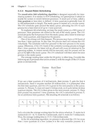 194 Chapter 5
5.3.4 Round-Robin Scheduling
The round-robin (RR) scheduling algorithm is designed especially for time-
sharing systems. It is similar to FCFS scheduling, but preemption is added to
enable the system to switch between processes. A small unit of time, called a
time quantum or time slice, is defined. A time quantum is generally fronc 10
to 100 milliseconds in length. The ready queue is treated as a circular queue.
The CPU scheduler goes around the ready queue, allocating the CPU to each
process for a time interval of up to 1 time quantum.
To implement RR scheduling, we keep the ready queue as a FIFO queue o£
processes. New processes are added to the tail of the ready queue. The CPU
scheduler picks the first process from the ready queue, sets a timer to interrupt
after 1 time quantum, and dispatches the process.
One of two things will then happen. The process may have a CPU burst of
less than 1 time quantum. In this case, the process itself will release the CPU
voluntarily. The scheduler will then proceed to the next process in the ready
queue. Otherwise, if the CPU burst of the currently running process is longer
than 1 time quantum, the timer will go off and will cause an interrupt to the
operating system. A context switch will be executed, and the process will be
put at the tail o£ the ready queue. The CPU scheduler will then select the next
process in the ready queue.
The average waiting time under the RR policy is often long. Consider the
following set of processes that arrive at time 0, with the length of the CPU burst
given in milliseconds:
Process Burst Time
If we use a time quantum of 4 milliseconds, then process P1 gets the first 4
milliseconds. Since it requires another 20 milliseconds, it is preempted after
the first time quantum, and the CPU is given to the next process in the queue,
process P2 . Process P2 does not need 4 milliseconds, so it quits before its time
quantum expires. The CPU is then given to the next process, process P3. Once
each process has received 1 time quantum, the CPU is returned to process P1
for an additional time quantum. The resulting RR schedule is as follows:
0 4 7 10 14 18 22 26 30
Let's calculate the average waiting time for the above schedule. P1 waits for 6
millisconds (10- 4), P2 waits for 4 millisconds, and P3 waits for 7 millisconds.
Thus, the average waiting time is 17/3 = 5.66 milliseconds.
In the RR scheduling algorithm, no process is allocated the CPU for more
than 1 time quantum in a row (unless it is the only runnable process). If a
 