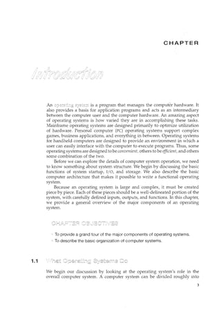 1.1
CH ER
An is a program that manages the computer hardware. It
also provides a basis for application programs and acts as an intermediary
between the computer user and the computer hardware. An amazing aspect
of operating systems is how varied they are in accomplishing these tasks.
Mainframe operating systems are designed primarily to optimize utilization
of hardware. Personal computer (PC) operating systems support complex
games, business applications, and everything in between. Operating systems
for handheld computers are designed to provide an environment in which a
user can easily interface with the computer to execute programs. Thus, some
operating systems are designed to be convenient, others to be efficient, and others
some combination of the two.
Before we can explore the details of computer system operation, we need
to know something about system structure. We begin by discussing the basic
functions of system startup, I/0, and storage. We also describe the basic
computer architecture that makes it possible to write a functional operating
system.
Because an operating system is large and complex, it must be created
piece by piece. Each of these pieces should be a well-delineated portion of the
system, with carefully defined inputs, outputs, and functions. In this chapter,
we provide a general overview of the major components of an operating
system.
To provide a grand tour of the major components of operating systems.
To describe the basic organization of computer systems.
We begin our discussion by looking at the operating system's role in the
overall computer system. A computer system can be divided roughly into
3
 