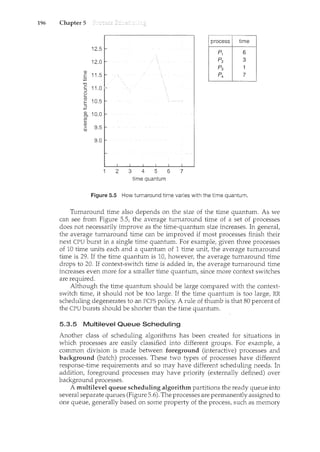 196 Chapter 5
process time
12.5
.P1 6
12.0 Pz 3
p3 1
Q)
11.5 P4. 7
E
·.;::;
"0
c 11.0
::J
0
(a
10.5
E
.2
Q)
10.0
en
~
Q)
> 9.5
C1l
9.0
2 3 4 5 6 7
time quantum
Figure 5.5 How turnaround time varies with the time quantum.
Turnaround time also depends on the size of the time quantum. As we
can see from Figure 5.5, the average turnaround time of a set of processes
does not necessarily improve as the time-quantum size increases. In general,
the average turnaround time can be improved if most processes finish their
next CPU burst in a single time quantum. For example, given three processes
of 10 time units each and a quantum of 1 time unit, the average turnaround
time is 29. If the time quantum is 10, however, the average turnaround time
drops to 20. If context-switch time is added in, the average turnaround time
increases even more for a smaller time quantum, since more context switches
are required.
Although the time quantum should be large compared with the context-
switch time, it should not be too large. If the time quantum is too large, RR
scheduling degenerates to an FCFS policy. A rule of thumb is that 80 percent of
the CPU bursts should be shorter than the time quantum.
5.3.5 Multilevel Queue Scheduling
Another class of scheduling algorithms has been created for situations in
which processes are easily classified into different groups. For example, a
common division is made between foreground (interactive) processes and
background (batch) processes. These two types of processes have different
response-time requirements and so may have different scheduling needs. In
addition, foreground processes may have priority (externally defined) over
background processes.
A multilevel queue scheduling algorithm partitions the ready queue into
several separate queues (Figure 5.6). The processes are permanently assigned to
one queue, generally based on some property of the process, such as memory
 