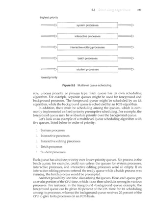 5.3 197
highest priority
====~'-------'i-'-n_te_r~ac_t_iv_e_e...:.d_it~in_g'-'-p~r-.o'-c_·e'---ss~e-s"--------"--'-'---l====i>
======~'---------'b_a_tc_h_p_r_o_ce_s_s_e_s_______J======~>
======·~'-------s_tu_d_e_n_t_p_ro_c_e_s_s_es
_______jl======i>
lowest priority
Figure 5.6 Multilevel queue scheduling.
size, process priority, or process type. Each queue has its own scheduling
algorithm. For example, separate queues might be used for foreground and
background processes. The foreground queue might be scheduled by an RR
algorithm, while the background queue is scheduled by an FCFS algorithm.
In addition, there must be scheduling among the queues, which is com-
monly implemented as fixed-priority preemptive scheduling. For example, the
foreground queue may have absolute priority over the background queue.
Let's look at an example of a multilevel queue scheduling algorithm with
five queues, listed below in order of priority:
System processes
Interactive processes
Interactive editing processes
Batch processes
Student processes
Each queue has absolute priority over lower-priority queues. No process in the
batch queue, for example, could run unless the queues for system processes,
interactive processes, and interactive editing processes were all empty. If an
interactive editing process entered the ready queue while a batch process was
running, the batch process would be preempted.
Another possibility is to time-slice among the queues. Here, each queue gets
a certain portion of the CPU time, which it can then schedule among its various
processes. For instance, in the foreground-background queue example, the
foreground queue can be given 80 percent of the CPU time for RR scheduling
among its processes, whereas the background queue receives 20 percent of the
CPU to give to its processes on an FCFS basis.
 