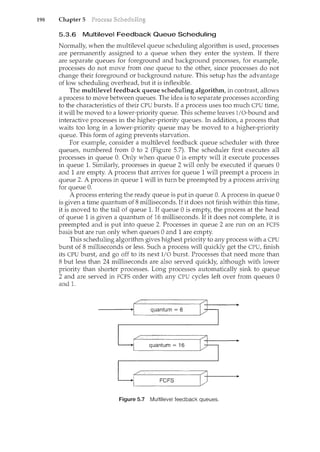 198 Chapter 5
5.3.6 Multilevel Feedback Queue Scheduling
Normally, when the multilevel queue scheduling algorithm is used, processes
are permanently assigned to a queue when they enter the system. If there
are separate queues for foreground and background processes, for example,
processes do not move from one queue to the other, since processes do not
change their foreground or background nature. This setup has the advantage
of low scheduling overhead, but it is inflexible.
The multilevel feedback queue scheduling algorithm, in contrast, allows
a process to move between queues. The idea is to separate processes according
to the characteristics of their CPU bursts. If a process uses too much CPU time,
it will be moved to a lower-priority queue. This scheme leaves I/O-bound and
interactive processes in the higher-priority queues. In addition, a process that
waits too long in a lower-priority queue may be moved to a higher-priority
queue. This form of aging prevents starvation.
For example, consider a multilevel feedback queue scheduler with three
queues, numbered from 0 to 2 (Figure 5.7). The scheduler first executes all
processes in queue 0. Only when queue 0 is empty will it execute processes
in queue 1. Similarly, processes in queue 2 will only be executed if queues 0
and 1 are empty. A process that arrives for queue 1 will preempt a process in
queue 2. A process in queue 1 will in turn be preempted by a process arriving
for queue 0.
A process entering the ready queue is put in queue 0. A process in queue 0
is given a time quantum of 8 milliseconds. If it does not filcish within this time,
it is moved to the tail of queue 1. If queue 0 is empty, the process at the head
of queue 1 is given a quantum of 16 milliseconds. If it does not complete, it is
preempted and is put into queue 2. Processes in queue 2 are run on an FCFS
basis but are run only when queues 0 and 1 are empty.
This scheduling algorithm gives highest priority to any process with a CPU
burst of 8 milliseconds or less. Such a process will quickly get the CPU, finish
its CPU burst, and go off to its next I/0 burst. Processes that need more than
8 but less than 24 milliseconds are also served quickly, although with lower
priority than shorter processes. Long processes automatically sink to queue
2 and are served in FCFS order with any CPU cycles left over from queues 0
and 1.
Figure 5.7 Multilevel feedback queues.
 