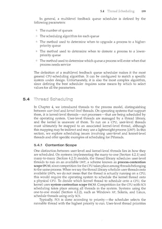 5.4
5.4 199
In general, a multilevel feedback queue scheduler is defined by the
following parameters:
The number of queues
The scheduling algorithm for each queue
The method used to determine when to upgrade a process to a higher-
priority queue
The method used to determine when to demote a process to a lower-
priority queue
The method used to determine which queue a process will enter when that
process needs service
The definition of a multilevel feedback queue scheduler makes it the most
general CPU-scheduling algorithm. It can be configured to match a specific
system under design. Unfortunately, it is also the most complex algorithm,
since defining the best scheduler requires some means by which to select
values for all the parameters.
In Chapter 4, we introduced threads to the process model, distinguishing
between user-level and kernel-level threads. On operating systems that support
them, it is kernel-level threads-not processes-that are being scheduled by
the operating system. User-level threads are managed by a thread library,
and the kernel is unaware of them. To run on a CPU, user-level threads
must ultimately be mapped to an associated kernel-level thread, although
this mapping may be indirect and may use a lightweight process (LWP). In this
section, we explore scheduling issues involving user-level and kernel-level
threads and offer specific examples of scheduling for Pthreads.
5.4.1 Contention Scope
One distinction between user-level and kernel-level threads lies in how they
are scheduled. On systems implementing the many-to-one (Section 4.2.1) and
many-to-many (Section 4.2.3) models, the thread library schedules user-level
threads to run on an available LWP, a scheme known as process-contention
scope (PCS), since competition for the CPU takes place among threads belonging
to the same process. When we say the thread library schedules user threads onto
available LWPs, we do not mean that the thread is actually running on a CPU;
this would require the operating system to schedule the kernel thread onto
a physical CPU. To decide which kernel thread to schedule onto a CPU, the
kernel uses system-contention scope (SCS). Competition for the CPU with SCS
scheduling takes place among all threads in the system. Systems usilcg the
one-to-one model (Section 4.2.2), such as Windows XP, Solaris, and Linux,
schedule threads using only SCS.
Typically, PCS is done according to priority-the scheduler selects the
runnable thread with the highest priority to run. User-level thread priorities
 