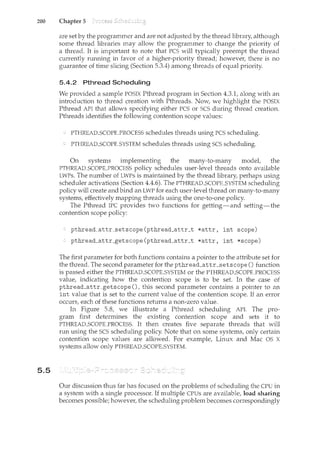200 Chapter 5
5.5
are set by the programmer and are not adjusted by the thread library, although
some thread libraries may allow the programmer to change the priority of
a thread. It is important to note that PCS will typically preempt the thread
currently running in favor of a higher-priority thread; however, there is no
guarantee of time slicing (Section 5.3.4) among threads of equal priority.
5.4.2 Pthread Scheduling
We provided a sample POSTX Pthread program in Section 4.3.1, along with an
introduction to thread creation with Pthreads. Now, we highlight the POSIX
Pthread API that allows specifying either PCS or SCS during thread creation.
Pthreads identifies the following contention scope values:
PTHREAD_SCOPE_PROCESS schedules threads using PCS scheduling.
PTHREAD_SCOPE_SYSTEM schedules threads using SCS scheduling.
On systems implementing the many-to-many model, the
PTHREAD_SCOPE_PROCESS policy schedules user-level threads onto available
LWPs. The number of LWPs is maintained by the thread library, perhaps using
scheduler activations (Section 4.4.6). The PTHREAD_SCOPE_SYSTEM scheduling
policy will create and bind an LWP for each user-level thread on many-to-many
systems, effectively mapping threads using the one-to-one policy.
The Pthread IPC provides two functions for getting-and setting-the
contention scope policy:
pthread_attr_setscope(pthread_attr_t *attr, int scope)
pthread_attr_getscope(pthread_attr_t *attr, int *scope)
The first parameter for both functions contains a pointer to the attribute set for
the thread. The second parameter for the pthread_attr_setscope () function
is passed either the PTHREAD_SCOPE_SYSTEM or the PTHREAD_SCOPE_PROCESS
value, indicating how the contention scope is to be set. In the case of
pthread_attr_getscope (), this second parameter contaiilS a pointer to an
int value that is set to the current value of the contention scope. If an error
occurs, each of these functions returns a non-zero value.
In Figure 5.8, we illustrate a Pthread scheduling API. The pro-
gram first determines the existing contention scope and sets it to
PTHREAD_SCOPLPROCESS. It then creates five separate threads that will
run using the SCS scheduling policy. Note that on some systems, only certain
contention scope values are allowed. For example, Linux and Mac OS X
systems allow only PTHREAD_SCOPE_SYSTEM.
Our discussion thus far has focused on the problems of scheduling the CPU in
a system with a single processor. If multiple CPUs are available, load sharing
becomes possible; however, the scheduling problem becomes correspondingly
 