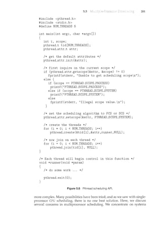 505
#include <pthreadoh>
#include <stdiooh>
#define NUM_THREADS 5
int main(int argc, char *argv[])
{
}
int i, scope;
pthread_t tid[NUM_THREADS];
pthread_attr_t attr;
I* get the default attributes *I
pthread_attr_init(&attr);
I* first inquire on the current scope *I
if (pthread_attr_getscope(&attr, &scope) != 0)
fprintf(stderr, "Unable to get scheduling scopen");
else {
}
if (scope == PTHREAD_SCOPE_PROCESS)
printf("PTHREAD_SCOPLPROCESS");
else if (scope == PTHREAD_SCOPE_SYSTEM)
printf("PTHREAD_SCOPE_SYSTEM");
else
fprintf(stderr, "Illegal scope valueon");
I* set the scheduling algorithm to PCS or SCS *I
pthread_attr_setscope(&attr, PTHREAD_SCOPE_SYSTEM);
I* create the threads *I
for (i = 0; i < NUM_THREADS; i++)
pthread_create(&tid[i] ,&attr,runner,NULL);
I* now join on each thread *I
for (i = 0; i < NUM_THREADS; i++)
pthread_join(tid[i], NULL);
I* Each thread will begin control in this function *I
void *runner(void *param)
{
I* do some work 000 *I
pthread_exit (0) ;
}
Figure 508 Pthread scheduling API.
201
more complex. Many possibilities have been tried; and as we saw with single-
processor CPU scheduling, there is no one best solution. Here, we discuss
several concerns in multiprocessor scheduling. We concentrate on systems
 