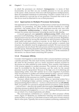 202 Chapter 5
in which the processors are identical-homogeneous-in terms of their
functionality; we can then use any available processor to run any process
in the queue. (Note, however, that even with homogeneous multiprocessors,
there are sometimes limitations on scheduling. Consider a system with an l/0
device attached to a private bus of one processor. Processes that wish to use
that device must be scheduled to run on that processor.)
5.5.1 Approaches to Multiple-Processor Scheduling
One approach to CPU scheduling in a n1.ultiprocessor system has all scheduling
decisions, I/O processing, and other system activities handled by a single
processor-the master server. The other processors execute only user code.
This asymmetric multiprocessing is simple because only one processor
accesses the system data structures, reducing the need for data sharing.
A second approach uses symmetric multiprocessing (SMP), where each
processor is self-scheduling. All processes may be in a common ready queue, or
each processor may have its own private queue of ready processes. Regardless,
scheduling proceeds by having the scheduler for each processor examine the
ready queue and select a process to execute. As we shall see in Chapter 61
if we have multiple processors trying to access and update a common data
structure, the scheduler must be programmed carefully. We must ensure that
two processors do not choose the same process and that processes are not lost
from the queue. Virtually all modern operating systems support SMP, including
Windows XP, Windows 2000, Solaris, Linux, and Mac OS X. In the remainder of
this section, we discuss issues concerning SMP systems.
5.5.2 Processor Affinity
Consider what happens to cache memory when a process has been running on
a specific processor. The data most recently accessed by the process populate
the cache for the processor; and as a result, successive memory accesses by
the process are often satisfied in cache memory. Now consider what happens
if the process migrates to another processor. The contents of cache memory
must be invalidated for the first processor, and the cache for the second
processor must be repopulated. Because of the high cost of invalidating and
repopulating caches, most SMP systems try to avoid migration of processes
from one processor to another and instead attempt to keep a process rumung
on the same processor. This is known as processor affinity-that is, a process
has an affinity for the processor on which it is currently rumting.
Processor affinity takes several forms. When an operating system has a
policy of attempting to keep a process running on the same processor-but
not guaranteeing that it will do so-we have a situation known as soft affinity.
Here, it is possible for a process to migrate between processors. Some systems
-such as Lim.IX-also provide system calls that support hard affinity, thereby
allowing a process to specify that it is not to migrate to other processors. Solaris
allows processes to be assigned to limiting which processes can
run on which CPUs. It also implements soft affinity.
The main-memory architecture of a system can affect processor affinity
issues. Figure 5.9 illustrates an architecture featuring non-uniform memory
access (NUMA), in which a CPU has faster access to some parts of main memory
than to other parts. Typically, this occurs in systems containing combined CPU
 