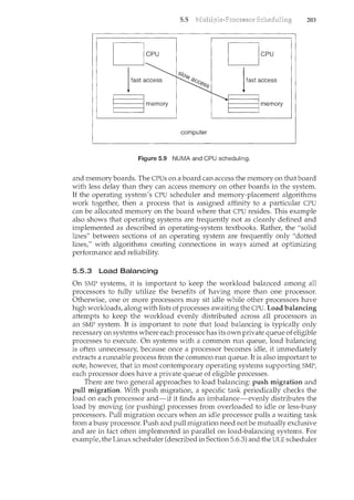 5.5 203
computer
Figure 5.9 NUMA and CPU scheduling.
and memory boards. The CPUs on a board can access the memory on that board
with less delay than they can access memory on other boards in the system.
If the operating system's CPU scheduler and memory-placement algorithms
work together, then a process that is assigned affinity to a particular CPU
can be allocated memory on the board where that CPU resides. This example
also shows that operating systems are frequently not as cleanly defined and
implemented as described in operating-system textbooks. Rather, the "solid
lines" between sections of an operating system are frequently only "dotted
lines," with algorithms creating connections in ways aimed at optimizing
performance and reliability.
5.5.3 Load Balancing
On SMP systems, it is important to keep the workload balanced among all
processors to fully utilize the benefits of having more than one processor.
Otherwise, one or more processors may sit idle while other processors have
high workloads, along with lists of processes awaiting the CPU. Load balancing
attempts to keep the workload evenly distributed across all processors in
an SMP system. It is important to note that load balancing is typically only
necessary on systems where each processor has its own private queue of eligible
processes to execute. On systems with a common run queue, load balancing
is often unnecessary, because once a processor becomes idle, it immediately
extracts a rmmable process from the common run queue. It is also important to
note, howeve1~ that in most contemporary operating systems supporting SMP,
each processor does have a private queue of eligible processes.
There are two general approaches to load balancing: push migration and
pull migration. With push migration, a specific task periodically checks the
load on each processor and-if it finds an imbalance-evenly distributes the
load by moving (or pushing) processes from overloaded to idle or less-busy
processors. Pull migration occurs when an idle processor pulls a waiting task
from a busy processor. Push and pull migration need not be mutually exclusive
and are in fact often implemented in parallel on load-balancing systems. For
example, the Linux scheduler (described in Section 5.6.3) and the ULE scheduler
 