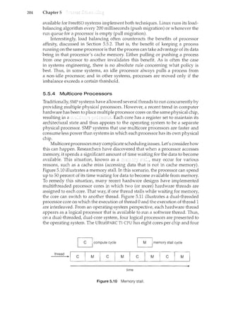 204 Chapter 5
available for FreeBSD systems implement both techniqL1es. Linux runs its load-
balancing algorithm every 200 milliseconds (push migration) or whenever the
run queue for a processor is empty (pull migration).
Interestingly, load balancing often counteracts the benefits of processor
affinity, discussed in Section 5.5.2. That is, the benefit of keeping a process
running on the same processor is that the process can take advantage of its data
being in that processor's cache memory. Either pulling or pushing a process
from one processor to another invalidates this benefit. As is often the case
in systems engineering, there is no absolute rule concerning what policy is
best. Thus, in some systems, an idle processor always pulls a process from
a non-idle processor; and in other systems, processes are moved only if the
imbalance exceeds a certain threshold.
5.5.4 Multicore Processors
Traditionally, SMP systems have allowed several threads to run concurrently by
providing multiple physical processors. However, a recent trend in computer
hardware has been to place multiple processor cores on the same physical chip,
resulting in a . Each core has a register set to maintain its
architectural state and appears to the operating system to be a separate
physical processor. SMP systems that use multicore processors are faster and
consume less power than systems in which each processor has its own physical
chip.
Multicore processors may complicate scheduling issues. Let's consider how
this can happen. Researchers have discovered that when a processor accesses
memory, it spends a significant amount of time waiting for the data to become
available. This situation, known as a may occur for various
reasons, such as a cache miss (accessing data that is not in cache memory).
Figure 5.10 illustrates a memory stall. In this scenario, the processor can spend
up to 50 percent of its time waiting for data to become available from memory.
To remedy this situation, many recent hardware designs have implemented
multithreaded processor cores in which two (or more) hardware threads are
assigned to each core. That way, if one thread stalls while waiting for memory,
the core can switch to another thread. Figure 5.11 illustrates a dual-threaded
processor core on which the execution of thread 0 and the execution of thread 1
are interleaved. From an operating-system perspective, each hardware thread
appears as a logical processor that is available to run a software thread. Thus,
on a dual-threaded, dual-core system, four logical processors are presented to
the operating system. The UltraSPARC Tl CPU has eight cores per chip and four
0 compute cycle ~memory stall cycle
thread
c M c M c M c M
time
Figure 5.10 Memory stall.
 