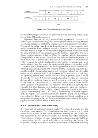 5.5 205
thread1
c M c M c M c
thread0
c M c M c M c
time
Figure 5.11 Multithreaded multicore system.
hardware threads per core; from the perspective of the operating system, there
appear to be 32 logical processors.
In general, there are two ways to multithread a processor: ~__u.,u."·c-).;u:•cHccu
multithreading. With coarse-grained multithreading, a thread
executes on a processor until a long-latency event such as a memory stall occurs.
Because of the delay caused by the long-latency event, the processor must
switch to another thread to begin execution. However, the cost of switching
between threads is high, as the instruction pipeline must be flushed before
the other thread can begin execution on the processor core. Once this new
thread begins execution, it begins filling the pipeline with its instructions.
Fine-grained (or interleaved) multithreading switches between threads at a
much finer level of granularity-typically at the boundary of an instruction
cycle. However, the architectural design of fine-grained systems includes logic
for thread switching. As a result, the cost of switchingbetween threads is small.
Notice that a multithreaded multicore processor actually requires two
different levels of scheduling. On one level are the scheduling decisions that
must be made by the operating system as it chooses which software thread to
run on each hardware thread (logical processor). For this level of scheduling,
the operating system may choose any scheduling algorithm, such as those
described in Section 5.3. A second level of scheduling specifies how each core
decides which hardware thread to run. There are several strategies to adopt
in this situation. The UltraSPARC Tl, mentioned earlier, uses a simple round-
robin algorithm to schedule the four hardware threads to each core. Another
example, the Intel Itanium, is a dual-core processor with hvo hardware-
managed threads per core. Assigned to each hardware thread is a dynamic
urgency value ranging from 0 to 7, with 0 representing the lowest urgency,
and 7 the highest. The Itanium. identifies five different events that may trigger
a thread switch. When one of these events occurs, the thread-switching logic
compares the urgency of the two threads and selects the thread with the highest
urgency value to execute on the processor core.
5.5.5 Virtualization and Scheduling
A system with virtualization, even a single-CPU system, frequently acts like
a multiprocessor system. The virtualization software presents one or more
virtual CPUs to each of the virtual machines rum1.ing on the system and
then schedules the use of the physical CPUs among the virtual machines.
The significant variations between virtualization technologies make it difficult
to summarize the effect of virtualization on scheduling (see Section 2.8).
In general, though, most virtualized environments have one host operating
 
