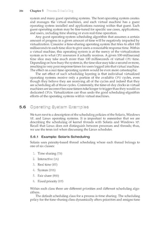 206 Chapter 5
5.6
system and many guest operating systems. The host operating system creates
and manages the virtual machines, and each virtual n<achine has a guest
operating system installed and applications running within that guest. Eacb
guest operating system may be fine-tuned for specific use cases, applications,
and users, including time sharing or even real-time operation.
Any guest operating-system scheduling algorithm that assumes a certain
amount of progress in a given amount of time will be negatively impacted by
virtualization. Consider a time-sharing operating system that tries to allot 100
milliseconds to each time slice to give users a reasonable response time. Within
a virtual machine, this operating system is at the mercy of the virtualization
system as to what CPU resources it actually receives. A given 100-millisecond
time slice may take much more than 100 milliseconds of virtual CPU time.
Depending on how busy the system is, the time slice may take a second or more,
resulting in very poor response times for users logged into that virtual machine.
The effect on a real-time operating system would be even more catastrophic.
The net effect of such scheduling layering is that individual virtualized
operating systems receive only a portion of the available CPU cycles, even
though they believe they are receiving all of the cycles and indeed that they
are scheduling all of those cycles. Commonly, the time-of-day clocks in virtual
machines are incorrect because timers take longer to trigger than they would on
dedicated CPUs. Virtualization can thus "Lmdo the good scheduling-algorithm
efforts of the operating systems within virtual machines.
We turn next to a description of the scheduling policies of the Solaris, Windows
XP, and Linux operating systems. It is important to remember that we are
describing the scheduling of kernel tlueads with Solaris and Windows XP.
Recall that Linux does not distinguish between processes and threads; thus,
we use the term task when discussing the Linux scheduler.
5.6.1 Example: Solaris Scheduling
Solaris uses priority-based thread scheduling where each thread belongs to
one of six classes:
Time sharing (TS)
Interactive (IA)
Real time (RT)
System (SYS)
Fair share (FSS)
Fixed priority (FP)
Within each class there are different priorities and different scheduling algo-
rithms.
The default scheduling class for a process is time sharing. The scheduling
policy for the time-sharing class dynamically alters priorities and assigns time
 