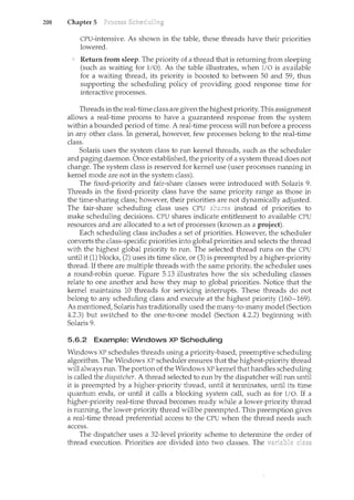 208 Chapter 5
CPU-intensive. As shown in the table, these threads have their priorities
lowered.
Return from sleep. The priority of a thread that is returning from sleeping
(such as waiting for I/0). As the table illustrates, when I/0 is available
for a waiting thread, its priority is boosted to between 50 and 59, thus
supporting the scheduling policy of providing good response time for
interactive processes.
Threads in the real-time class are given the highest priority. This assignment
allows a real-time process to have a guaranteed response from the system
within a bounded period of time. A real-time process will run before a process
in any other class. In general, however, few processes belong to the real-time
class.
Solaris uses the system class to run kernel threads, such as the scheduler
and paging daemon. Once established, the priority of a system thread does not
change. The system class is reserved for kernel use (user processes rum1ing in
kernel mode are not in the system class).
The fixed-priority and fair-share classes were introduced with Solaris 9.
Threads in the fixed-priority class have the same priority range as those in
the time-sharing class; however, their priorities are not dynamically adjusted.
The fair-share scheduling class uses CPU instead of priorities to
make scheduling decisions. CPU shares indicate entitlement to available CPU
resources and are allocated to a set of processes (known as a project).
Each scheduling class includes a set of priorities. However, the scheduler
converts the class-specific priorities into global priorities and selects the thread
with the highest global priority to n.m. The selected thread n.ms on the CPU
until it (1) blocks, (2) uses its time slice, or (3) is preempted by a higher-priority
thread. If there are multiple threads with the same priority, the scheduler uses
a round-robin queue. Figure 5.13 illustrates how the six scheduling classes
relate to one another and how they map to global priorities. Notice that the
kernel maintains 10 threads for servicing interrupts. These threads do not
belong to any scheduling class and execute at the highest priority (160-169).
As mentioned, Solaris has traditionally used the many-to-many model (Section
4.2.3) but switched to the one-to-one model (Section 4.2.2) beginning with
Solaris 9.
5.6.2 Example: Windows XP Scheduling
Windows XP schedules threads using a priority-based, preemptive scheduling
algorithm. The Windows XP scheduler ensures that the highest-priority thread
will always run. The portion of the Windows XP kernel that handles scheduling
is called the dispatcher. A thread selected to run by the dispatcher will run until
it is preempted by a higher-priority thread, until it terminates, until its time
quantum ends, or until it calls a blocking system call, such as for I/0. If a
higher-priority real-time thread becomes ready while a lower-priority thread
is running, the lower-priority thread will be preempted. This preemption gives
a real-time thread preferential access to the CPU when the thread needs such
access.
The dispatcher uses a 32-level priority scheme to determine the order of
thread execution. Priorities are divided into two classes. The
 