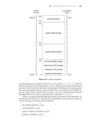 global
priority
highest
lowest
169
160
159
100
99
60
59
0
5.6
Figure 5.13 Solaris scheduling.
scheduling
order
first
last
209
contains threads having priorities from 1 to 15, and the contains
threads with priorities ranging from 16 to 31. (There is also a thread running at
priority 0 that is used for memory management.) The dispatcher uses a queue
for each scheduling priority and traverses the set of queues from highest to
lowest until it finds a thread that is ready to run. If no thread is found,
the dispatcher will execute a special thread called the
There is a relationship between the numeric priorities of the Windows XP
kernel and the Win32 API. The Win32 API identifies several priority classes to
which a process can belong. These include:
REALTIME_PRIORITY_CLASS
HIGf-LPRIORITY_CLASS
ABOVKNORMALPRIORITY_CLASS
NORMALPRIORITY_CLASS
 