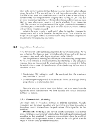 5.7
5.7 213
other tasks have dynamic priorities that are based on their nice values plus or
minus the value 5. The interactivity of a task determines whether the value
5 will be added to or subtracted from the nice value. A task's interactivity is
deterncined by how long it has been sleeping while waiting for I/0. Tasks that
are more interactive typically have longer sleep times and therefore are more
likely to have adjustments closer to -5, as the scheduler favors interactive
tasks. The result of such adjustments will be higher priorities for these tasks.
Conversely, tasks with shorter sleep times are often more CPU-bound and thus
will have their priorities lowered.
A task's dynamic priority is recalculated when the task has exhausted its
time quantum and is to be moved to the expired array. Thus, when the two
arrays are exchanged, all tasks in the new active array have been assigned new
priorities and corresponding time slices.
How do we select a CPU-scheduling algorithm for a particular system? As we
saw in Section 5.3, there are many scheduling algorithms, each with its own
parameters. As a result, selecting an algorithm can be difficult.
The first problem is defining the criteria to be used in selecting an algorithm.
As we saw in Section 5.2, criteria are often defined in terms of CPU utilization,
response time, or thxoughput. To select an algorithm, we must first define
the relative importance of these elements. Our criteria may include several
measures, such as:
Maximizing CPU utilization under the constraint that the maximum
response time is 1 second
Maximizing throughput such that turnaround time is (on average) linearly
proportional to total execution time
Once the selection criteria have been defined, we want to evaluate the
algorithms under consideration. We next describe the various evaluation
methods we can use.
5.7.1 Deterministic Modeling
One major class of evaluation methods is analytic evaluation. Analytic
evaluation uses the given algorithm and the system workload to produce a
formula or number that evaluates the performance of the algorithm for that
workload.
Deterministic modeling is one type of analytic evaluation. This method
takes a particular predetermined workload and defines the performance of each
algorithm for that workload. For example, assume that we have the workload
shown below. All five processes arrive at time 0, in the order given, with the
length of the CPU burst given in milliseconds:
 