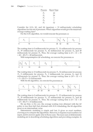 214 Chapter 5
Process Burst Time
------~
PJ 10
p2 29
Po C)
J 0
p4 7
Ps 12
Consider the FCFS, SJF, and RR (quantum = 10 milliseconds) scheduling
algorithms for this set of processes. Which algorithm would give the minimum
average waiting time?
For the FCFS algorithm, we would execute the processes as
0 10 39 42 49 61
The waiting time is 0 milliseconds for process P1, 10 milliseconds for process
P2, 39 milliseconds for process P3, 42 milliseconds for process P4, and 49
milliseconds for process P5 . Thus, the average waiting time is (0 + 10 + 39
+ 42 + 49)/5 = 28 milliseconds.
With nonpreemptive SJF scheduling, we execute the processes as
0 3 10 20
p
5
32 61
The waiting time is 10 milliseconds for process P11 32 milliseconds for process
P2, 0 milliseconds for process P3, 3 milliseconds for process P4, and 20
milliseconds for process P5. Thus, the average waiting time is (10 + 32 + 0
+ 3 + 20)I 5 = 13 milliseconds.
0
With the RR algorithm, we execute the processes as
p
1
10 20 23 30 40 50 52 61
The waiting time is 0 milliseconds for process P1, 32 milliseconds for process
P2, 20 milliseconds for process P3, 23 milliseconds for process P4, and 40
milliseconds for process P5. Thus, the average waiting time is (0 + 32 + 20
+ 23 + 40)/5 = 23 milliseconds.
We see that, in this case, the average waiting time obtained with the SJF
policy is less than half that obtained with FCFS scheduling; the RR algorithm
gives us an intermediate value.
Deterministic modeling is simple and fast. It gives us exact numbers,
allowing us to compare the algorithms. However, it requires exact numbers for
input, and its answers apply only to those cases. The main uses of deterministic
modeling are in describing scheduling algorithms and providing examples. In
 
