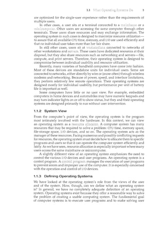 1.1 5
are optimized for the single-user experience rather than the requirements of
multiple users.
In other cases, a user sits at a terminal connected to a or a
Other users are accessing the sance computer through other
terminals. These users share resources and may exchange information. The
operating system in S"Llclc cases is designed to maximize resource utilization-
to assure that all available CPU time, memory, and I/0 are used efficiently and
tbat no individual user takes more than her fair share.
In still otber cases, users sit at connected to networks of
other workstations and These users have dedicated resources at their
disposal, but they also share resources such as networking and servers-file,
compute, and print servers. Therefore, their operating system is designed to
compromise between individual usability and resource utilization.
Recently, many varieties of handheld computers have come into fashion.
Most of these devices are standalone units for individual users. Some are
connected to networks, either directly by wire or (more often) through wireless
modems and networking. Because of power, speed, and interface limitations,
they perform relatively few remote operations. Their operating systems are
designed mostly for individual usability, but performance per unit of battery
life is important as well.
Some computers have little or no user view. For example, embedded
computers in home devices and automobiles may have numeric keypads and
may turn indicator lights on or off to show status, but they and their operating
systems are designed primarily to run without user intervention.
1.1.2 System View
From the computer's point of view, the operating system is the program
most intimately involved with the hardware. In this context, we can view
an operating system as a . A computer system has many
resources that may be required to solve a problem: CPU time, memory space,
file-storage space, I/0 devices, and so on. The operating system acts as the
manager of these resources. Facing numerous and possibly conflicting requests
for resources, the operating system must decide how to allocate them to specific
programs and users so that it can operate the computer system efficiently and
fairly. As we have seen, resource allocation is especially important where many
users access the same mainframe or minicomputer.
A slightly different view of an operating system emphasizes the need to
control the various I/0 devices and user programs. An operating system is a
control program. A manages the execution of user programs
to prevent errors and improper use of the computer. It is especially concerned
with the operation and control of I/O devices.
1.1.3 Defining Operating Systems
We have looked at the operating system's role from the views of the user
and of the system. How, though, can we define what an operating system
is? In general, we have no completely adequate definition of an operating
system. Operating systems exist because they offer a reasonable way to solve
the problem of creating a usable computing system. The fundamental goal
of computer systems is to execute user programs and to make solving user
 