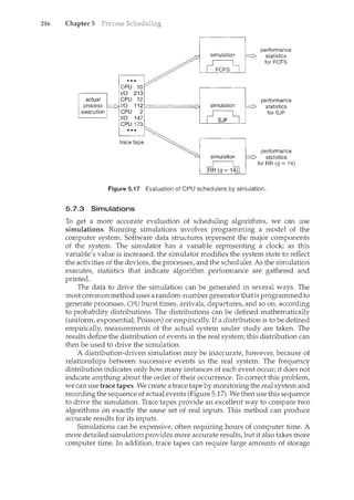 216 Chapter 5
performance
statistics
for FCFS
performance
statistics
for SJF
performance
statistics
for RR (q = 14)
Figure 5.17 Evaluation of CPU schedulers by simulation.
5.7.3 Simulations
To get a more accurate evaluation of scheduling algorithms, we can use
simulations. Rumung simulations involves programming a model of the
computer system. Software data structures represent the major components
of the system. The simulator has a variable representing a clock; as this
variable's value is increased, the simulator modifies the system state to reflect
the activities of the devices, the processes, and the scheduler. As the simulation
executes, statistics that indicate algorithm performance are gathered and
printed.
The data to drive the simulation can be generated in several ways. The
most commonmethod uses a random-number generator that is programmed to
generate processes, CPU burst times, arrivals, departures, and so on, according
to probability distributions. The distributions can be defined mathematically
(uniform, exponential, Poisson) or empirically. If a distribution is to be defined
empirically, measurements of the actual system under study are taken. The
results define the distribution of events in the real system; this distribution can
then be used to drive the simulation.
A distribution-driven simulation may be inaccurate, however, because of
relationships between successive events in the real system. The frequency
distribution indicates only how many instances of each event occur; it does not
indicate anything about the order of their occurrence. To correct this problem,
we can use trace tapes. We create a trace tape by monitoring the real system and
recording the sequence of actual events (Figure 5.17). We then use this sequence
to drive the simulation. Trace tapes provide an excellent way to compare two
algorithms on exactly the same set of real inputs. This method can produce
accurate results for its inputs.
Simulations can be expensive, often requiring hours of computer time. A
more detailed simulation provides more accurate results, but it also takes more
computer time. In addition, trace tapes can require large amounts of storage
 