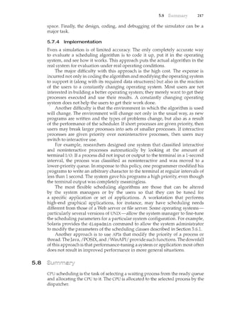 5.8
5.8 217
space. Finally, the design, coding, and debugging of the simulator can be a
major task.
5.7.4 Implementation
Even a simulation is of limited accuracy. The only con'lpletely accurate way
to evaluate a scheduling algorithm is to code it up, put it in the operating
system, and see how it works. This approach puts the actual algorithm in the
real system for evaluation under real operating conditions.
The major difficulty with this approach is the high cost. The expense is
incurred not only in coding the algorithm and modifying the operating system
to support it (along with its required data structures) but also in the reaction
of the users to a constantly changing operating system. Most users are not
interested in building a better operating system; they merely want to get their
processes executed and use their results. A constantly changing operating
system does not help the users to get their work done.
Another difficulty is that the environment in which the algorithm is used
will change. The environment will change not only in the usual way, as new
programs are written and the types of problems change, but also as a result
of the performance of the scheduler. If short processes are given priority, then
users may break larger processes into sets of smaller processes. If interactive
processes are given priority over noninteractive processes, then users may
switch to interactive use.
For example, researchers designed one system that classified interactive
and noninteractive processes automatically by looking at the amount of
terminal I/0. If a process did not input or output to the terminal in a 1-second
interval, the process was classified as noninteractive and was moved to a
lower-priority queue. In response to this policy, one programmer modified his
programs to write an arbitrary character to the terminal at regular intervals of
less than 1 second. The system gave his programs a high priority, even though
the terminal output was completely meaningless.
The most flexible scheduling algorithms are those that can be altered
by the system managers or by the users so that they can be tuned for
a specific application or set of applications. A workstation that performs
high-end graphical applications, for instance, may have scheduling needs
different from those of a Web server or file server. Some operating systems-
particularly several versions of UNIX-allow the system manager to fine-tune
the scheduling parameters for a particular system configuration. For example,
Solaris provides the dispadmin command to allow the system administrator
to modify the parameters of the scheduling classes described :in Section 5.6.1.
Another approach is to use APis that modify the priority of a process or
thread. The Java, /POSIX, and /WinAPI/ provide such functions. The downfall
of this approach is that performance-tuning a system or application most often
does not result in improved performance in more general situations.
CPU scheduling is the task of selecting a waiting process from the ready queue
and allocating the CPU to it. The CPU is allocated to the selected process by the
dispatcher.
 