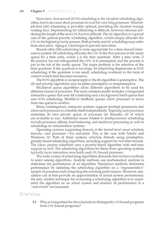 218 Chapter 5
First-come, first-served (FCFS) scheduling is the simplest scheduling algo-
rithm, but it can cause short processes to wait for very long processes. Shortest-
job-first (SJF) scheduling is provably optimal, providing the shortest average
waiting time. Implementing SJF scheduling is difficult, howeve1~ because pre-
dicting the length of the next CPU burst is difficult. The SJF algorithm is a special
case of the general priority scheduling algorithm, which simply allocates the
CPU to the highest-priority process. Both priority and SJF scheduling may suffer
from starvation. Aging is a technique to prevent starvation.
Round-robin (RR) scheduling is more appropriate for a time-shared (inter-
active) system. RR scheduling allocates the CPU to the first process in the ready
queue for q time units, where q is the time quantum. After q time units, if
the process has not relinquished the CPU, it is preem.pted, and the process is
put at the tail of the ready queue. The major problem is the selection of the
time quantum. If the quantum is too large, RR scheduling degenerates to FCFS
scheduling; if the quantum is too small, scheduling overhead in the form of
context-switch time becomes excessive.
The FCFS algorithm is nonpreemptive; the RR algorithm is preemptive. The
SJF and priority algorithms may be either preemptive or nonpreemptive.
Multilevel queue algorithms allow different algorithms to be used for
different classes of processes. The most common model includes a foreground
interactive queue that uses RR scheduling and a background batch queue that
uses FCFS scheduling. Multilevel feedback queues allow processes to move
from one queue to another.
Many contemporary computer systems support multiple processors and
allow each processor to schedule itself independently. Typically, each processor
maintains its own private queue of processes (or threads), all of which
are available to run. Additional issues related to multiprocessor scheduling
include processor affinity, load balancing, and multicore processing as well as
scheduling on virtualization systems.
Operating systems supporting threads at the kernel level must schedule
threads-not processes-for execution. This is the case with Solaris and
Windows XP. Both of these systems schedule threads using preemptive,
priority-based scheduling algorithms, including support for real-time threads.
The Linux process scheduler uses a priority-based algorithm with real-time
support as well. The scheduling algorithms for these three operating systems
typically favor interactive over batch and CPU-bound processes.
The wide variety of scheduling algorithms demands that we have methods
to select among algorithms. Analytic methods use mathematical analysis to
determine the performance of an algorithm. Simulation methods determine
performance by imitating the scheduling algorithm on a "representative"
sample of processes and computing the resulting performance. However, sim-
ulation can at best provide an approximation of actual system performance;
the only reliable technique for evaluating a scheduling algorithm is to imple-
ncent the algorithm on an actual system and monitor its performance in a
"real-world" environment.
5.1 Why is it important for the scheduler to distinguish T
/0-bound programs
from CPU-bound programs?
 