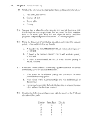 220 Chapter 5
5.9 Which of the following scheduling algorithms could result in starvation?
a. First-come, first-served
b. Shortest job first
c. Round robin
d. Priority
5.10 Suppose that a scheduling algorithm (at the level of short-term CPU
scheduling) favors those processes that have used the least processor
time in the recent past. Why will this algorithm favor I/O-bound
programs and yet not permanently starve CPU-bound programs?
5.11 Using the Windows XP scheduling algorithm, determine the numeric
priority of each of the following threads.
a. A thread in the REALTIMEYRIORITY_CLASS with a relative priority
of HIGHEST
b. A thread in the NORMALYRIORITY_CLASS with a relative priority
of NORMAL
c. A thread in the HIGHYRIORITY_CLASS with a relative priority of
ABOVE..NORMAL
5.12 Consider a variant of the RR scheduling algorithm in which the entries
in the ready queue are pointers to the PCBs.
a. What would be the effect of putting two pointers to the same
process in the ready queue?
b. What would be two major advantages and two disadvantages of
this scheme?
c. How would you modify the basic RR algorithm to achieve the same
effect without the duplicate pointers?
5.13 Consider the following set of processes, with the length of the CPU burst
given in milliseconds:
Process Burst Time Priority
- - - -
Pt 10 3
p2 1 1
p3 2 3
p4 1 4
Ps 5 2
 
