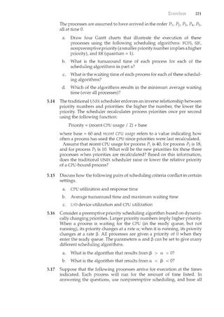 221
The processes are assumed to have arrived in the order P1, P2, P3, P4, Ps,
all at time 0.
a. Draw four Gantt charts that illustrate the execution of these
processes using the following scheduling algorithms: FCFS, SJF,
nonpreemptive priority (a smaller prioritynumber implies a higher
priority), and RR (quantum= 1).
b. What is the turnaround time of each process for each of the
scheduling algorithms in part a?
c. What is the waiting ti1r1e of each process for each of these schedul-
ing algorithms?
d. Which of the algorithms results in the minimum average waiting
time (over all processes)?
5.14 The traditional UNIX scheduler enforces an inverse relationship between
priority numbers and priorities: the higher the numbe1~ the lower the
priority. The scheduler recalculates process priorities once per second
using the following function:
Priority = (recent CPU usage I 2) + base
where base = 60 and recent CPU usage refers to a value indicating how
often a process has used the CPU since priorities were last recalculated.
Assume that recent CPU usage for process P1 is 40, for process P2 is 18,
and for process P3 is 10. What will be the new priorities for these three
processes when priorities are recalculated? Based on this information,
does the traditional UNIX scheduler raise or lower the relative priority
of a CPU-bound process?
5.15 Discuss how the following pairs of scheduling criteria conflict in certain
settings.
a. CPU utilization and response time
b. Average turnaround time and maximum waiting time
c. I/0 device utilization and CPU utilization
5.16 Consider a preemptive priority scheduling algorithm based on dynami-
cally changing priorities. Larger priority numbers imply higher priority.
When a process is waiting for the CPU (in the ready queue, but not
running), its priority changes at a rate a; when it is running, its priority
changes at a rate ~- All processes are given a priority of 0 when they
enter the ready queue. The parameters a and ~ can be set to give many
different scheduling algorithms.
a. What is the algorithm that results from ~ > a > 0?
b. What is the algorithm that results from a < ~ < 0?
5.17 Suppose that the following processes arrive for execution at the times
indicated. Each process will run for the amount of time listed. In
answering the questions, use nonpreemptive scheduling, and base all
 