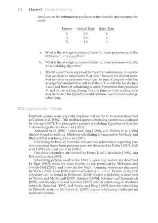 222 Chapter 5
decisions on the information you have at the time the decision must be
made.
Process Arrival Time Burst Time
- - - - - -
pl 0.0 8
p2 0.4 4
p3 1.0 1
a. What is the average turnaround time for these processes with the
FCFS scheduling algorithm?
b. What is the average turnaround time for these processes with the
SJF scheduling algorithm?
c. The SJF algorithm is supposed to improve performance, but notice
that we chose to run process P1 at time 0 because we did not k11ow
that two shorter processes would arrive soon. Compute what the
average turnaround time will be if the CPU is left idle for the first
1 unit and then SJF scheduling is used. Remember that processes
P1 and P2 are waiting durirtg this idle time, so their waiting time
may increase. This algorithm could be known as future-knowledge
scheduling.
Feedback queues were originally implemented on the CTSS system described
in Corbato et al. [1962]. This feedback queue scheduling system was analyzed
by Schrage [1967]. The preemptive priority scheduling algorithm of Exercise
5.16 was suggested by Kleinrock [1975].
Anderson et al. [1989], Lewis and Berg [1998], and Philbin et al. [1996]
discuss thread scheduling. Multicore scheduling is examined in McNairy and
Bhatia [2005] and Kongetira et al. [2005].
Scheduling techniques that take into account information regarding pro-
cess execution times from previous runs are described in Fisher [1981], Hall
et al. [1996], and Lowney et al. [1993].
Fair-share schedulers are covered by Henry [1984], Woodside [1986], and
Kay and La·uder [1988].
Scheduling policies used in the UNIX V operating system are described
by Bach [1987]; those for UNIX FreeBSD 5.2 are presented by McKusick and
Neville-Neil [2005]; and those for the Mach operating system are discussed
by Black [1990]. Love [2005] covers scheduling in Lim.IX. Details of the ULE
scheduler can be found in Roberson [2003]. Solaris scheduling is described
by Mauro and McDougall [2007]. Solomon [1998], Solomon and Russinovich
[2000], and Russinovich and Solomon [2005] discuss scheduling in Windows
internals. Butenhof [1997] and Lewis and Berg [1998] describe scheduling
in Pthreads systems. Siddha et al. [2007] discuss scheduling challenges on
multicore systems.
 