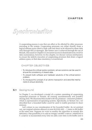 6.1
c ER
A cooperating process is one that can affect or be affected by other processes
executing in the system. Cooperating processes can either directly share a
logical address space (that is, both code and data) or be allowed to share data
only through files or messages. The former case is achieved through the use of
threads, discussed in Chapter 4. Concurrent access to shared data may result in
data inconsistency, however. In this chapter, we discuss various mechanisms
to ensure the orderly execution of cooperating processes that share a logical
address space, so that data consistency is maintained.
To introduce the critical-section problem, whose solutions can be used to
ensure the consistency of shared data.
To present both software and hardware solutions of the critical-section
problem.
To introduce the concept of an atomic transaction and describe mecha-
nisms to ensure atomicity.
In Chapter 3, we developed a model of a system consisting of cooperating
sequential processes or threads, all running asynchronously and possibly
sharing data. We illustrated this model with the producer-consumer problem,
which is representative of operating systems. Specifically, in Section 3.4.1, we
described how a bounded buffer could be used to enable processes to share
memory.
Let's return to our consideration of the bounded buffer. As we pointed
out, our original solution allowed at most BUFFER_SIZE - 1 items in the buffer
at the same time. Suppose we want to modify the algorithm to remedy this
deficiency. One possibility is to add an integer variable counter, initialized to
0. counter is incremented every time we add a new item to the buffer and is
225
 