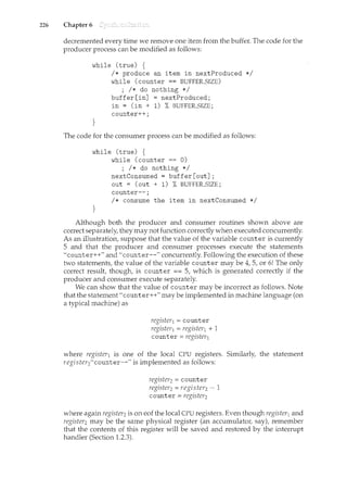 226 Chapter 6
decremented every time we remove one item from the buffer. The code for the
producer process can be modified as follows:
while (true) {
}
I* produce an item in nextProduced *I
while (counter == BUFFER_SIZE)
; I* do nothing *I
buffer[in] = nextProduced;
in = (in + 1) % BUFFER_SIZE ;
counter++;
The code for the consumer process can be modified as follows:
while (true) {
}
while (counter == 0)
; I* do nothing *I
nextConsumed = buffer[out];
out = (out + 1) % BUFFER_SIZE;
counter--;
I* consume the item in nextConsumed *I
Although both the producer and consumer routines shown above are
correct separately, they may not function correctly when executed concurrently.
As an illustration, suppose that the value of the variable counter is currently
5 and that the producer and consumer processes execute the statements
"counter++" and "counter--" concurrently. Following the execution of these
two statements, the value of the variable counter may be 4, 5, or 6! The only
correct result, though, is counter == 5, which is generated correctly if the
producer and consumer execute separately.
We can show that the value of counter may be incorrect as follows. Note
that the statement"counter++" may be implemented in machine language (on
a typical machine) as
register1= counter
register1=register1+ 1
counter= register1
where register1 is one of the local CPU registers. Similarly, the statement
register2"counter--" is implemented as follows:
register2= counter
register2=register2 ~ 1
counter= register2
where again register2is on eo£ the local CPU registers. Even though register1and
register2 may be the same physical register (an accumulator, say), remember
that the contents of this register will be saved and restored by the interrupt
handler (Section 1.2.3).
 