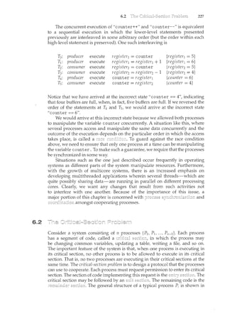 6.2
6.2 227
The concurrent execution of "counter++" and "counter--" is equivalent
to a sequential execution in which the lower-level statements presented
previously are interleaved in some arbitrary order (but the order within each
high-level statement is preserved). One such interleaving is
To: producer execute register1 =counter {register1 = 5}
T1: producer execute register1 = register1 + 1 {register1 = 6}
T2: consumer execute register2 = counter {register2= 5}
T3: consumer execute register2 = register2 1 {register2= 4}
T4: producer execute counter= register1 {counter = 6}
Ts: consumer execute counter = register2 {counter = 4}
Notice that we have arrived at the incorrect state "counter == 4", indicating
that four buffers are full, when, in fact, five buffers are full. If we reversed the
order of the statements at T4 and T5, we would arrive at the incorrect state
"counter== 6".
We would arrive at this incorrect state because we allowed both processes
to manipulate the variable counter concurrently. A situation like this, where
several processes access and manipulate the same data concurrently and the
outcome of the execution depends on the particular order in which the access
takes place, is called a To guard against the race condition
above, we need to ensure that only one process at a time can be manipulating
the variable counter. To make such a guarantee, we require that the processes
be synchronized in some way.
Situations such as the one just described occur frequently in operating
systems as different parts of the system manipulate resources. Furthermore,
with the growth of multicore systems, there is an increased emphasis on
developing multithreaded applications wherein several threads-which are
quite possibly sharing data-are rmming in parallel on different processing
cores. Clearly, we want any changes that result from such activities not
to interfere with one another. Because of the importance of this issue, a
major portion of this chapter is concerned with and
amongst cooperating processes.
Consider a system consisting of n processes {Po, P1 , ... , P11 _ I}. Each process
has a segment of code, called a cdticall in which the process may
be changing common variables, updating a table, writing a file, and so on.
The important feature of the system is that, when one process is executing in
its critical section, no other process is to be allowed to execute in its critical
section. That is, no two processes are executing in their critical sections at the
same time. The critical-section problem is to design a protocol that the processes
can use to cooperate. Each process must request permission to enter its critical
section. The section of code implementing this request is the The
critical section may be followed by an exit The remaining code is the
The general structure of a typical process Pi is shown in
 
