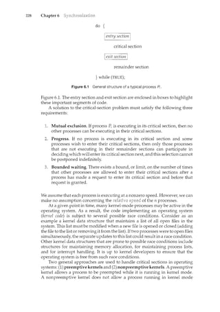 228 Chapter 6
do {
I entry section I
critical section
I exit section I
remainder section
} while (TRUE);
Figure 6.1 General structure of a typical process A.
Figure 6.1. The entry section and exit section are enclosed in boxes to highlight
these important segments of code.
A solution to the critical-section problem must satisfy the following three
requirements:
1. Mutual exclusion. If process Pi is executing in its critical section, then no
other processes can be executing in their critical sections.
2. Progress. If no process is executing in its critical section and some
processes wish to enter their critical sections, then only those processes
that are not executing in their remainder sections can participate in
deciding which will enter its critical section next, and this selection carmot
be postponed indefinitely.
Bounded waiting. There exists a bound, or limit, on the number of times
that other processes are allowed to enter their critical sections after a
process has made a request to enter its critical section and before that
request is granted.
We assume that each process is executing at a nonzero speed. However, we can
make no assumption concerning the relative of the n processes.
At a given point in time, many kernel-mode processes may be active in the
operating system. As a result, the code implementing an operating system
(kernel code) is subject to several possible race conditions. Consider as an
example a kernel data structure that maintains a list of all open files in the
system. This list must be modified when a new file is opened or closed (adding
the file to the list or removing it from the list). If two processes were to open files
simultaneously, the separate updates to this list could result in a race condition.
Other kernel data structures that are prone to possible race conditions include
structures for maintaining memory allocation, for maintaining process lists,
and for interrupt handling. It is up to kernel developers to ensure that the
operating system is free from such race conditions.
Two general approaches are used to handle critical sections in operating
systems: (1) preemptive kernels and (2) nonpreemptive kernels. A preemptive
kernel allows a process to be preempted while it is running in kernel mode.
A nonpreemptive kernel does not allow a process running in kernel mode
 