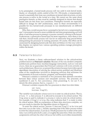 6.3
6.3 229
to be preempted; a kernel-mode process will run until it exits kernel mode,
blocks, or voluntarily yields control of the CPU. Obviously, a nonpreemptive
kernel is essentially free from race conditions on kernel data structures, as only
one process is active in the kernel at a time. We cannot say the same about
preemptive kernels, so they must be carefully designed to ensure that shared
kernel data are free from race conditions. Preemptive kernels are especially
difficult to design for SMP architectures, since in these environments it is
possible for two kernel-mode processes to run simultaneously on different
processors.
Why, then, would anyone favor a preemptive kernel over a nonpreemptive
one? A preemptive kernel is more suitable for real-time programming, as it will
allow a real-time process to preempt a process currently running in the kernel.
Furthermore, a preemptive kernel may be more responsive, since there is less
risk that a kernel-mode process will run for an arbitrarily long period before
relinquishing the processor to waiting processes. Of course, this effect can be
minimized by designing kernel code that does not behave in this way. Later in
this chapter, we explore how various operating systems manage preemption
within the kernel.
Next, we illustrate a classic software-based solution to the critical-section
problem known as Peterson's solution. Because of the way modern computer
architectures perform basic machine-language instructions, such as load and
store, there are no guarantees that Peterson's solution will work correctly on
such architectures. Howeve1~ we present the solutionbecause it provides a good
algorithmic description of solving the critical-section problem and illustrates
some of the complexities involved in designing software that addresses the
requirements of mutual exclusion, progress, and bomcded waiting.
Peterson's solution is restricted to two processes that alternate execution
between their critical sections and remainder sections. The processes are
numbered Po and P1. For convenience, when presenting Pi, we use Pj to
denote the other process; that is, j equals 1 - i.
Peterson's solution requires the two processes to share two data items:
int turn;
boolean flag[2];
The variable turn indicates whose turn it is to enter its critical section. That is,
if turn == i, then process Pi is allowed to execute in its critical section. The
flag array is used to indicate if a process is ready to enter its critical section.
For example, if flag [i] is true, this value indicates that Pi is ready to enter
its critical section. With an explanation of these data structures complete, we
are now ready to describe the algorithm shown in Figure 6.2.
To enter the critical section, process Pi first sets flag [i] to be true and
then sets turn to the value j, thereby asserting that if the other process wishes
to enter the critical section, it can do so. If both processes try to enter at the same
time, turn will be set to both i and j at roughly the sance time. Only one of these
assignments will last; the other will occur but will be overwritten immediately.
 