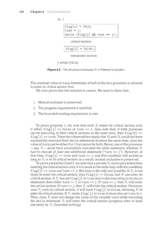 230 Chapter 6
do {
flag [i] = TRUE;
turn= j;
while (flag[j] && turn j);
critical section
I flag [i] = FALSE; I
remainder section
} while (TRUE);
Figure 6.2 The structure of process A in Peterson's solution.
The eventual value of turn determines which of the two processes is allowed
to enter its critical section first.
We now prove that this solution is correct. We need to show that:
Mutual exclusion is preserved.
The progress requirement is satisfied.
The bounded-waiting requirement is met.
To prove property 1, we note that each P; enters its critical section only
if either flag [j] == false or turn == i. Also note that, if both processes
can be executing in their critical sections at the same time, then flag [0] ==
flag [1] ==true. These two observations imply that Po and P1 could not have
successfully executed their while statements at about the same time, since the
value of turn canbe either 0 or 1but camwt be both. Hence, one of the processes
-say, Pi -must have successfully executed the while statencent, whereas P;
had to execute at least one additional statement ("turn== j"). However, at
that time, flag [j] == true and turn == j, and this condition will persist as
long as Pi is in its critical section; as a result, mutual exclusion is preserved.
To prove properties 2 and 3, we note that a process P; can be prevented from
entering the critical section only if it is stuck in the while loop with the condition
flag [j] ==true and turn=== j; this loop is the only one possible. If Pi is not
ready to enter the critical section, then flag [j] ==false, and P; can enter its
critical section. If Pj has set flag [j] to true and is also executing in its while
statement, then either turn === i or turn === j. If turn == i, then P; will enter
the critical section. If turn== j, then Pi will enter the critical section. However,
once Pi exits its critical section, it will reset flag [j] to false, allowing P; to
enter its critical section. If Pi resets flag [j] to true, it must also set turn to i.
Thus, since P; does not change the value of the variable turn while executing
the while statement, P; will enter the critical section (progress) after at most
one entry by P1 (bounded waiting).
 
