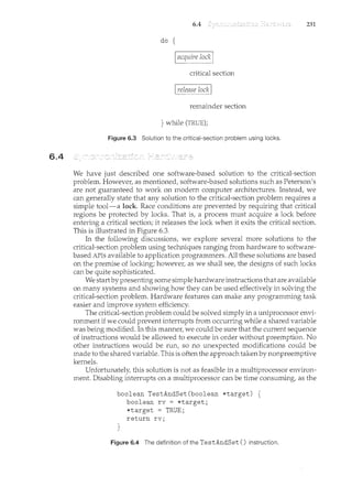 6.4
6.4 231
do {
acquire lock
critical section
I release lock I
remainder section
} while (TRUE);
Figure 6.3 Solution to the critical-section problem using locks.
We have just described one software-based solution to the critical-section
problem. However, as mentioned, software-based solutions such as Peterson's
are not guaranteed to work on modern computer architectures. Instead, we
can generally state that any solution to the critical-section problem requires a
simple tool-a lock. Race conditions are prevented by requiring that critical
regions be protected by locks. That is, a process must acquire a lock before
entering a critical section; it releases the lock when it exits the critical section.
This is illustrated in Figure 6.3.
In the following discussions, we explore several more solutions to the
critical-section problem using techniques ranging from hardware to software-
based APis available to application programmers. All these solutions are based
on the premise of locking; however, as we shall see, the designs of such locks
can be quite sophisticated.
We startby presenting some simple hardware instructions that are available
on many systems and showing how they can be used effectively in solving the
critical-section problem. Hardware features can make any programming task
easier and improve system efficiency.
The critical-section problem could be solved simply in a uniprocessor envi-
ronment if we could prevent interrupts from occurring while a shared variable
was being modified. In this manner, we could be sure that the current sequence
of instructions would be allowed to execute in order without preemption. No
other instructions would be run, so no unexpected modifications could be
made to the shared variable. This is often the approach taken by nonpreemptive
kernels.
Unfortunately, this solution is not as feasible in a multiprocessor environ-
ment. Disabling interrupts on a multiprocessor can be time consuming, as the
boolean TestAndSet(boolean *target) {
boolean rv = *target;
*target = TRUE;
return rv;
}
Figure 6.4 The definition of the TestAndSet () instruction.
 