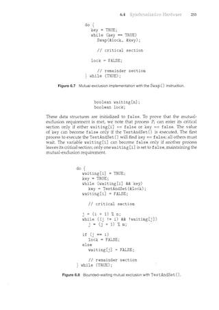 6.4
do {
key = TRUE;
while (key == TRUE)
Swap(&lock, &key);
II critical section
lock = FALSE;
II remainder section
} while (TRUE);
Figure 6.7 Mutual-exclusion implementation with the Swap() instruction.
boolean waiting[n];
boolean lock;
233
These data structures are initialized to false. To prove that the mutual-
exclusion requirement is met, we note that process P; can enter its critical
section only if either waiting [i] == false or key == false. The value
of key can become false only if the TestAndSet () is executed. The first
process to execute the TestAndSet () will find key== false; all others must
wait. The variable waiting [i] can become false only if another process
leaves its critical section; only one waiting [i] is set to false, maintaining the
mutual-exclusion requirement.
do {
waiting[i] = TRUE;
key = TRUE;
while (waiting[i] && key)
key= TestAndSet(&lock);
waiting[i] = FALSE;
II critical section
j = (i + 1) %n;
while ((j != i) && !waiting[j])
j = (j + 1) %n;
if (j == i)
lock = FALSE;
else
waiting[j] = FALSE;
II remainder section
} while (TRUE) ;
Figure 6.8 Bounded-waiting mutual exclusion with TestAndSet ().
 
