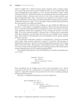 236 Chapter 6
where a single CPU is shared among ncany processes. Busy waiting wastes
CPU cycles that some other process might be able to use productively. This
type of semaphore is also called a because the process "spins" while
waiting for the lock. (Spinlocks do have an advantage in that no context switch
is required when a process must wait on a lock, and a context switch may
take considerable time. Thus, when locks are expected to be held for short
times, spinlocks are useful; they are often employed on multiprocessor systems
where one thread can "spin" on one processor while another thread performs
its critical section on another processor.)
To overcome the need for busy waiting, we can modify the definition of
the wait() and signal() semaphore operations. When a process executes the
wait () operation and finds that the semaphore value is not positive, it must
wait. However, rather than engaging in busy waiting, the process can block
itself. The block operation places a process into a waiting queue associated
with the semaphore, and the state of the process is switched to the waiting
state. Then control is transferred to the CPU scheduler, which selects another
process to execute.
A process that is blocked, waiting on a semaphore S, should be restarted
when some other process executes a signal() operation. The process is
restarted by a wakeup () operation, which changes the process from the waiting
state to the ready state. The process is then placed in the ready queue. (The
CPU may or may not be switched from the running process to the newly ready
process, depending on the CPU-scheduling algorithm.)
To implement semaphores under this definition, we define a semaphore as
a "C' struct:
typedef struct {
int value;
struct process *list;
} semaphore;
Each semaphore has an integer value and a list of processes list. When
a process must wait on a semaphore, it is added to the list of processes. A
signal() operation removes one process from the list of waiting processes
and awakens that process.
The wait() semaphore operation can now be defined as
wait(semaphore *S) {
S->value--;
}
if (S->value < 0) {
}
add this process to S->list;
block();
The signal () semaphore operation can now be defined as
 