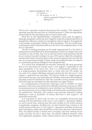 signal(semaphore *S) {
S->value++;
if (S->value <= 0) {
6.5
remove a process P fron< S->list;
wakeup(P);
}
}
237
The block() operation suspends the process that invokes it. The wakeup(P)
operation resumes the execution of a blocked process P. These two operations
are provided by the operating system as basic system calls.
Note that in this implementation, semaphore values may be negative,
although semaphore values are never negative under the classical definition of
semaphores with busy waiting. If a semaphore value is negative, its magnitude
is the number of processes waiting on that semaphore. This fact results from
switching the order of the decrement and the test in the implementation of the
wait () operation.
The list of waiting processes can be easily implemented by a link field in
each process control block (PCB). Each semaphore contains an integer value and
a pointer to a list of PCBs. One way to add and rernove processes from the list
so as to ensure bounded waiting is to use a FIFO queue, where the semaphore
contains both head and tail pointers to the queue. In general, howeve1~ the list
can use any queueing strategy. Correct usage of semaphores does not depend
on a particular queueing strategy for the semaphore lists.
It is critical that semaphores be executed atomically. We must guarantee
that no two processes can execute wait() and signal() operations on the
same semaphore at the same time. This is a critical-section problem; and
in a single-processor environment (that is, where only one CPU exists), we
can solve it by simply inhibiting interrupts during the time the wait() and
signal() operations are executing. This scheme works in a single-processor
environment because, once interrupts are inhibited, instructions from different
processes cannot be interleaved. Only the currently running process executes
until interrupts are reenabled and the scheduler can regain control.
In a multiprocessor environment, interrupts must be disabled on every
processor; otherwise, instructions from different processes (running on differ-
ent processors) may be interleaved in some arbitrary way. Disabling interrupts
on every processor can be a difficult task and furthermore can seriously dimin-
ish performance. Therefore, SMP systems must provide alternative locking
techniques-such as spinlocks-to ensure that wait() and signal() are
performed atomically.
It is important to admit that we have not completely eliminated busy
waiting with this definition of the wait () and signal () operations. Rather,
we have moved busy waiting from the entry section to the critical sections
of application programs. Furthermore, we have limited busy waiting to the
critical sections of the wait () and signal () opera times, and these sections are
short (if properly coded, they sbould be no more than about ten instructions).
Thus, the critical section is almost never occupied, and busy waiting occurs
rarely, and then for only a short time. An entirely different situation exists
with application programs whose critical sections may be long (minutes or
 