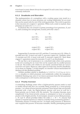 238 Chapter 6
even hours) or may almost always be occupied. In such casesf busy waiting is
extremely inefficient.
6.5.3 Deadlocks and Starvation
The implementation of a semaphore with a waiting queue may result in a
situation where two or more processes are waiting indefinitely for an event
that can be caused only by one of the waiting processes. The event in question
is the execution of a signal() When such a state is reached, these
processes are said to be
To illustrate this, we consider a system consisting of two processes, Po and
P1, each accessing two semaphores, S and Q, set to the value 1:
Po
wait(S);
wait(Q);
signal(S);
signal(Q);
pl
wait(Q);
wait(S);
signal(Q);
signal(S);
Suppose that Po executes wait (S) and then P1 executes wait (Q). When Po
executes wait (Q), it must wait until P1 executes signal (Q). Similarly, when
P1 executes wait (S), it must wait until Po executes signal(S). Since these
signal() operations cam1ot be executed, Po and P1 are deadlocked.
We say that a set of processes is in a deadlock state when every process
in the set is waiting for an event that can be caused only by another process
in the set. The events with which we are mainly concerned here are resource
acquisition and release. However, other types of events may result in deadlocks,
as we show in Chapter 7. In that chapter, we describe various mechanisms for
dealing with the deadlock problem.
Another problem related to deadlocks is or
a situation in which processes wait indefinitely within the semaphore.
Indefinite blocking may occur if we remove processes from the list associated
with a semaphore in LIFO (last-in, first-out) order.
6.5.4 Priority Inversion
A scheduling challenge arises when a higher-priority process needs to read
or modify kernel data that are currently being accessed by a lower-priority
process-or a chain of lower-priority processes. Since kernel data are typically
protected with a lock, the higher-priority process will have to wait for a
lower-priority one to finish with the resource. The situation becomes more
complicated if the lower-priority process is preempted in favor of another
process with a higher priority. As an example, assume we have three processes,
Lf M, and H, whose priorities follow the order L < M < H. Assume that
process H requires resource R, which is currently being accessed by process L.
Ordinarily, process H would wait for L to finish using resource R. However,
now suppose that process M becomes runnable, thereby preempting process
 