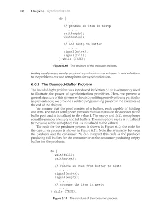 240 Chapter 6
do {
II produce an item in nextp
wait(empty);
wait(mutex);
II add nextp to buffer
signal(mutex);
signal(full);
} while (TRUE);
Figure 6.10 The structure of the producer process.
testing nearly every newly proposed synchronization scheme. In our solutions
to the problems, we use semaphores for synchronization.
6.6.1 The Bounded-Buffer Problem
The bounded-buffer problem was introduced in Section 6.1; it is commonly used
to illustrate the power of synchronization primitives. Here, we present a
general structure of this scheme without committing ourselves to any particular
implementation; we provide a related programming project in the exercises at
the end of the chapter.
We assume that the pool consists of n buffers, each capable of holding
one item. The mutex semaphore provides mutual exclusion for accesses to the
buffer pool and is initialized to the value 1. The empty and full semaphores
comct the number of empty and full buffers. The semaphore empty is initialized
to the value n; the semaphore full is initialized to the value 0.
The code for the producer process is shown in Figure 6.10; the code for
the consumer process is shown in Figure 6.11. Note the symmetry between
the producer and the consumer. We can interpret this code as the producer
producing full buffers for the consumer or as the consumer producing empty
buffers for the producer.
do {
wait (full);
wait (mutex) ;
II remove an item from buffer to nextc
signal(mutex);
signal(empty);
II consume the item in nextc
} while (TRUE);
Figure 6.11 The structure of the consumer process.
 