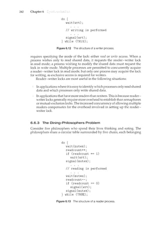 242 Chapter 6
do {
wait(wrt);
II writing is performed
signal(wrt);
} while (TRUE);
Figure 6.i 2 The structure of a writer process.
requires specifying the mode of the lock either read or write access. When a
process wishes only to read shared data, it requests the reader-writer lock
in read mode; a process wishing to modify the shared data must request the
lock in write mode. Multiple processes are permitted to concurrently acquire
a reader-writer lock in read mode, but only one process may acquire the lock
for writing, as exclusive access is required for writers.
Reader-writer locks are most useful in the following situations:
In applications where it is easy to identifywhich processes only read shared
data and which processes only write shared data.
In applications that have more readers than writers. This is because reader-
writer locks generally require more overhead to establish than semaphores
or mutual-exclusion locks. The increased concurrency of allowing multiple
readers compensates for the overhead involved in setting up the reader-
writer lock.
6.6.3 The Dining-Philosophers Problem
Consider five philosophers who spend their lives thinking and eating. The
philosophers share a circular table surrounded by five chairs, each belonging
do {
wait (mutex);
readcount++;
if (readcount 1)
wait (wrt);
signal(mutex);
II reading is performed
wait(mutex);
readcount--;
if (readcount 0)
signal(wrt);
signal(mutex);
} while (TRUE);
Figure 6.13 The structure of a reader process.
 