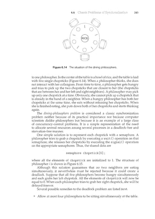 6.6 243
Figure 6.14 The situation of the dining philosophers.
to one philosopher. In the center of the table is a bowl of rice, and the table is laid
with five single chopsticks (Figure 6.14). When a philosopher thinks, she does
not interact with her colleagues. From time to time, a philosopher gets hungry
and tries to pick up the two chopsticks that are closest to her (the chopsticks
that are between her and her left and right neighbors). A philosopher may pick
up only one chopstick at a time. Obviously, she cam1ot pick up a chopstick that
is already in the hand of a neighbor. When a htmgry philosopher has both her
chopsticks at the same time, she eats without releasing her chopsticks. When
she is finished eating, she puts down both of her chopsticks and starts thinking
again.
The dining-philosophers problem is considered a classic synchronization
problem neither because of its practical importance nor because computer
scientists dislike philosophers but because it is an example of a large class
of concurrency-control problems. It is a simple representation of the need
to allocate several resources among several processes in a deadlock-free and
starvation-free mam1er.
One simple solution is to represent each chopstick with a semaphore. A
philosopher tries to grab a chopstick by executing await () operation on that
semaphore; she releases her chopsticks by executing the signal() operation
on the appropriate semaphores. Thus, the shared data are
semaphore chopstick[5];
where all the elements of chopstick are initialized to 1. The structure of
philosopher i is shown in Figure 6.15.
Although this solution guarantees that no two neighbors are eating
simultaneously, it nevertheless must be rejected because it could create a
deadlock. Suppose that all five philosophers become hungry simultaneously
and each grabs her left chopstick. All the elements of chopstick will now be
equal to 0. When each philosopher tries to grab her right chopstick, she will be
delayed forever.
Several possible remedies to the deadlock problem are listed next.
Allow at most four philosophers to be sitting simultaneously at the table.
 