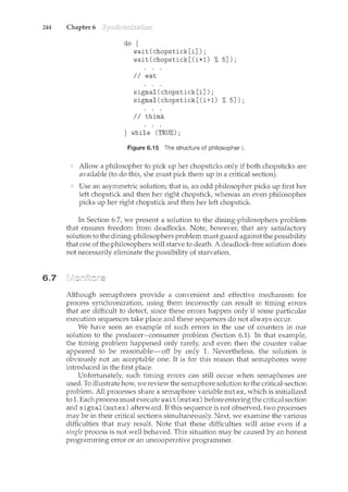 244 Chapter 6
6.7
do {
wait(chopstick[i]);
wait(chopstick[(i+l) %5]);
I I eat
signal(chopstick[i]);
signal(chopstick[(i+l) %5]);
II think
} while (TRUE);
Figure 6.15 The structure of philosopher i.
Allow a philosopher to pick up her chopsticks only if both chopsticks are
available (to do this, she must pick them up in a critical section).
Use an asymmetric solution; that is, an odd philosopher picks up first her
left chopstick and then her right chopstick, whereas an even philosopher
picks up her right chopstick and then her left chopstick
In Section 6.7, we present a solution to the dining-philosophers problem
that ensures freedom from deadlocks. Note, however, that any satisfactory
solution to the dining-philosophers problem must guard against the possibility
that one of the philosophers will starve to death. A deadlock-free solution does
not necessarily eliminate the possibility of starvation.
Although semaphores provide a convenient and effective mechanism for
process synchronization, using them incorrectly can result in timing errors
that are difficult to detect, since these errors happen only if some particular
execution sequences take place and these sequences do not always occur.
We have seen an example of such errors in the use of counters in our
solution to the producer-consumer problem (Section 6.1). In that example,
the timing problem happened only rarely, and even then the counter value
appeared to be reasonable-off by only 1. Nevertheless, the solution is
obviously not an acceptable one. It is for this reason that semaphores were
introduced in the first place.
Unfortunately, such timing errors can still occur when semaphores are
used. To illustrate how, we review the semaphore solution to the critical-section
problem. All processes share a semaphore variable mutex, which is initialized
to 1. Each process must execute wait (mutex) before entering the critical section
and signal (mutex) afterward. If this sequence is not observed, two processes
may be in their critical sections simultaneously. Next, we examine the various
difficulties that may result. Note that these difficulties will arise even if a
single process is not well behaved. This situation may be caused by an honest
programming error or an uncooperative programmer.
 