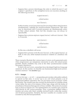 6.7 245
Suppose that a process interchanges the order in which the wait() and
signal() operations on the semaphore mutex are executed, resulting in
the following execution:
signal(mutex);
critical section
wait(mutex);
In this situation, several processes may be executing in their critical sections
simultaneously, violating the mutual-exclusion requirement. This error
may be discovered only if several processes are simultaneously active
in their critical sections. Note that this situation may not always be
reproducible.
Suppose that a process replaces signal (mutex) with wait (mutex). That
is, it executes
wait(mutex);
critical section
wait(mutex);
In this case, a deadlock will occur.
Suppose that a process omits the wait (mutex), or the signal (mutex), or
both. In this case, either mutual exclusion is violated or a deadlock will
occur.
These examples illustrate that various types of errors can be generated easily
when programmers use sencaphores incorrectly to solve the critical-section
problem. Similar problems may arise in the other synchronization models
discussed in Section 6.6.
To deal with such errors, researchers have developed high-level language
constructs. In this section, we describe one fundamental high-level synchro-
nization construct-the monitor type.
6.7.1 Usage
A abstract data type- or ADT- encapsulates private data with public methods
to operate on that data. A monitor type is an ADT which presents a set of
programmer-defined operations that are provided mutual exclusion within
the monitor. The monitor type also contains the declaration of variables whose
values define the state of an instance of that type, along with the bodies of
procedures or functions that operate on those variables. The syntax of a monitor
type is shown in Figure 6.16. The representation of a monitor type cannot be
used directly by the various processes. Thus, a procedure defined within a
monitor can access only those variables declared locally within the monitor
and its formal parameters. Similarly, the local variables of a monitor can be
accessed by only the local procedures.
 
