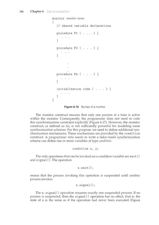 246 Chapter 6
monitor rrwnitor name
{
II shared variable declarations
procedure P1 ( . . . ) {
}
procedure P2 ( . . . ) {
}
procedure Pn ( . . . ) {
}
initialization code ( . . . ) {
}
}
Figure 6.16 Syntax of a monitor.
The monitor construct ensures that only one process at a time is active
within the monitor. Consequently, the programmer does not need to code
this synchronization constraint explicitly (Figure 6.17). Howeve1~ the monitor
construct, as defined so fa1~ is not sufficiently powerful for modeling some
synchronization schemes. For this purpose, we need to define additional syn-
chronization mechanisms. These mechanisms are provided by the condition
construct. A programmer who needs to write a tailor-made synchronization
scheme can define one or more variables of type condition:
condition x, y;
The only operations that can be invoked on a condition variable are wait ()
and signal(). The operation
x. wait();
means that the process invoking this operation is suspended until another
process invokes
x. signal();
The x. signal() operation resumes exactly one suspended process. If no
process is suspended, then the signal() operation has no effect; that is, the
state of x is the same as if the operation had never been executed (Figure
 