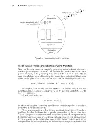248 Chapter 6
queues associated with {
x, y conditions ;-_:__----~-~-------
...
operations
initialization
code
Figure 6.18 Monitor with condition variables.
6.7.2 Dining-Philosophers Solution Using Monitors
Next, we illustrate monitor concepts by presenting a deadlock-free solution to
the dining-philosophers problem. This solution imposes the restriction that a
philosopher may pick up her chopsticks only if both of them are available. To
code this solution, we need to distinguish among three states in which we may
find a philosopher. For this purpose, we introduce the following data structure:
enum{THINKING, HUNGRY, EATING}state[5];
Philosopher i can set the variable state [i] = EATING only if her two
neighbors are not eating: (state [ (i+4) % 5] ! = EATING) and (state [ (i+1)
% 5] '= EATING).
We also need to declare
condition sel£[5];
in which philosopher i can delay herself when she is hungry but is unable to
obtain the chopsticks she needs.
We are now in a position to describe our solution to the dining-philosophers
problem. The distribution of the chopsticks is controlled by the monitor Din-
ingPhilosophers, whose definition is shown in Figure 6.19. Each philosopher,
before starting to eat, must invoke the operation pickup(). This act n'lay result
in the suspension of the philosopher process. After the successful completion of
the operation, the philosopher may eat. Following this, the philosopher invokes
 