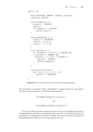 6.7
monitor dp
{
}
enum {THINKING, HUNGRY, EATING} state[5];
condition self[5];
void pickup(int i) {
state[i] =HUNGRY;
test(i);
}
if (state [i] ! = EATING)
self [i] .wait() ;
void putdown(int i) {
state[i] =THINKING;
test((i + 4) %5);
test((i + 1) %5);
}
void test(int i) {
}
if ((state[(i + 4) % 5] !=EATING) &&
(state[i] ==HUNGRY) &&
}
(state[(i + 1) % 5] !=EATING)) {
state[i] =EATING;
self[i] .signal();
initialization_code() {
}
for (int i = 0; i < 5; i++)
state[i] =THINKING;
Figure 6.19 A monitor solution to the dining-philosopher problem.
249
the putdown() operation. Thus, philosopher i must invoke the operations
pickup() and putdown() in the following sequence:
DiningPhilosophers.pickup(i);
eat
DiningPhilosophers.putdown(i);
It is easy to show that this solution ensures that no two neighbors are eating
simultaneously and that no deadlocks will occur. We note, however, that it is
possible for a philosopher to starve to death. We do not present a solution to
this problem but rather leave it as an exercise for you.
 
