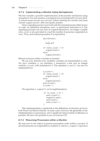 250 Chapter 6
6.7.3 Implementing a Monitor Using Semaphores
We now consider a possible implementation of the nwnitor mechanism using
semaphores. For each lTlonitor, a semaphore mutex (initialized to 1) is provided.
A process must execute wait (mutex) before entering the n1onitor and must
execute signal (mutex) after leaving the monitor.
Since a signaling process must wait until the resumed process either leaves
or waits, an additional sernaphore, next, is introduced, initialized to 0. The
signaling processes can use next to suspend themselves. An integer variable
next_count is also provided to count the number of processes suspended on
next. Thus, each external procedure F is replaced by
wait(mutex);
body ofF
if (next_count > 0)
signal(next);
else
signal(mutex);
Mutual exclusion within a monitor is ensured.
We can now describe how condition variables are implemented as well.
For each condition x, we introduce a semaphore x_sem and an integer
variable x_count, both initialized to 0. The operation x. wait() can now be
implemented as
x_count++;
if (next_count > 0)
signal(next);
else
signal(mutex);
wait (x_sem) ;
x_count--;
The operation x. signal() can be implemented as
if (x_count > 0) {
next_count++;
signal(x_sem);
wait(next);
next_count--;
}
This implementation is applicable to the definitions of monitors given by
both Hoare and Brinch-Hansen. In some cases, however, the generality of the
implementation is unnecessary, and a significant improvement in efficiency is
possible. We leave this problem to you in Exercise 6.35.
6.7.4 Resuming Processes within a Monitor
We turn now to the subject of process-resumption order within a monitor. If
several processes are suspended on condition x, and an x. signal() operation
 