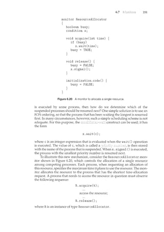 monitor ResourceAllocator
{
}
boolean busy;
condition x;
void acquire(int time) {
if (busy)
x.wait(time);
busy = TRUE;
}
void release() {
busy = FALSE;
x. signal() ;
}
initialization_code() {
busy = FALSE;
}
6.7
Figure 6.20 A monitor to allocate a single resource.
251
is executed by some process, then how do we determine which of the
suspended processes should be resumed next? One simple solution is to use an
FCFS ordering, so that the process that has been waiting the longest is resumed
first. In many circumstances, however, such a simple scheduling scheme is not
adequate. For this purpose, the construct can be used; it has
the form
x.wait(c);
where c is an integer expression that is evaluated when the wait () operation
is executed. The value of c, which is called a pdos!ty is then stored
with the name of the process that is suspended. When x. signal () is executed,
the process with the smallest priority number is resumed next.
To illustrate this new mechanism, consider the ResourceAllocator mon-
itor shown in Figure 6.20, which controls the allocation of a single resource
among competing processes. Each process, when requesting an allocation of
this resource, specifies the maximum time it plans to use the resource. The mon-
itor allocates the resource to the process that has the shortest time-allocation
request. A process that needs to access the resource in question must observe
the following sequence:
R.acquire(t);
access the resource;
R. release() ;
where Ris an instance of type ResourceAllocator.
 