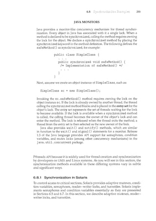 6.8 253
JAVA MONITORS
Java provides a monitor-like concurrency mechanisn1 for thread synchro-
nization. Every object in Java has associated with it a single lock. When a
method is declared to be synchronized, calling the method requires owning
the lock for the object. We declare a synchronized method by placing the
synchronized keyword in the method definition. The following defines the
safeMethod() as synchronized, for example:
public class SimpleClass {
}
public synchronized void safeMethod() {
I* Implementation of safeMethod() *I
}
Next, assume we create an object instance of SimpleClass, such as:
SimpleClass sc =new SimpleClass();
Invoking the sc. safeMethod() method requires owning the lock on the
object instance sc. If the lock is already owned by another thread, the thread
calling the synchronized method blocks and is placed in the entry set for the
object's lock. The entry set represents the set of threads waiting for the lock
to become available. If the lock is available when a synchronized method
is called, the calling thread becomes the owner of the object's lock and can
enter the method. The lock is released when the thread exits the method; a
thread from the entry set is then selected as the new owner of the lock.
Java also provides wait() and notify() methods, which are similar
in function to the wait() and signal 0 statements for a monitor. Release
1.5 of the Java language provides API support for semaphores, condition
variables, and mutex locks (among other concurrency mechanisms) in the
java. util. concurrent package.
Pthreads API because it is widely used for thread creation and synchronization
by developers on UNIX and Linux systems. As you will see in this section, the
synchronization methods available in these differing systems vary in subtle
and significant ways.
6.8.1 Synchronization in Solaris
To control access to critical sections, Solaris provides adaptive mutexes, condi-
tion variables, sernaphores, reader-writer locks, and turnstiles. Solaris imple-
ments semaphores and condition variables essentially as they are presented
in Sections 6.5 and 6.7. In this section, we describe adaptive mLltexes, reader-
writer locks, and turnstiles.
 