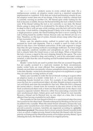 254 Chapter 6
An protects access to every critical data item. On a
multiprocessor system, an adaptive mutex starts as a standard semaphore
implemented as a spinlock. If the data are locked and therefore already in use,
the adaptive mutex does one of two things. If the lock is held by a thread that
is currently running on another CPU, the thread spins while waiting for the
lock to become available, because the thread holding the lock is likely to finish
soon. If the thread holding the lock is not currently in run state, the thread
blocks, going to sleep until it is awakened by the release of the lock. It is put
to sleep so that it will not spin while waiting, since the lock will not be freed
very soon. A lock held by a sleeping thread is likely to be in this category. On
a single-processor system, the thread holding the lock is never rwming if the
lock is being tested by another thread, because only one thread can run at a
time. Therefore, on this type of system, threads always sleep rather than spin
if they encounter a lock.
Solaris uses the adaptive-mutex method to protect only data that are
accessed by short code segments. That is, a mutex is used if a lock will be
held for less than a few hundred instructions. If the code segment is longer
than that, the spin-waiting method is exceedingly inefficient. For these longer
code segments, condition variables and semaphores are used. If the desired
lock is already held, the thread issues a wait and sleeps. When a thread frees
the lock, it issues a signal to the next sleeping thread in the queue. The extra
cost of putting a thread to sleep and waking it, and of the associated context
switches, is less than the cost of wasting several hundred instructions waiting
in a spinlock.
Reader-writer locks are used to protect data that are accessed frequently
but are usually accessed in a read-only manner. In these circumstances,
reader-writer locks are more efficient than semaphores, because multiple
threads canread data concurrently, whereas semaphores always serialize access
to the data. Reader-writer locks are relatively expensive to implement, so again
they are used only on long sections of code.
Solaris uses turnstiles to order the list of threads waiting to acquire either
an adaptive n1.utex or a reader-writer lock. A is a queue structure
containing threads blocked on a lock. For example, if one thread currently
owns the lock for a synchronized object, all other threads trying to acquire the
lock will block and enter the turnstile for that lock. When the lock is released,
the kernel selects a thread from the turnstile as the next owner of the lock.
Each synchronized object with at least one thread blocked on the object's lock
requires a separate turnstile. However, rather than associating a turnstile with
each synchronized object, Solaris gives each kernel thread its own turnstile.
Because a thread can be blocked only on one object at a time, this is more
efficient than having a turnstile for each object.
The turnstile for the first thread to block on a synchronized object becomes
the turnstile for the object itself. Threads subsequently blocking on the lock will
be added to this turnstile. When the initial thread ultimately releases the lock,
it gains a new turnstile from a list of free turnstiles maintained by the kernel. To
prevent a priority inversion, turnstiles are organized according to a priority-
inheritance protocol. This means that if a lower-priority thread currently holds
a lock on which a higher-priority thread is blocked, the thread with the lower
prioritywill temporarily inherit the priority of the higher-priority thread. Upon
releasing the lock, the thread will revert to its original priority.
 