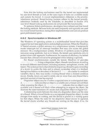 6.8 255
Note that the locking mechanisms used by the kernel are implemented
for user-level threads as well, so the same types of locks are available inside
and outside the kernel. A crucial implementation difference is the priority-
inheritance protocol. Kernel-locking routines adhere to the kernel priority-
inheritance methods used by the scheduler, as described in Section 19.4;
user-level thread-locking mechanisms do not provide this functionality.
To optimize Solaris performance, developers have refined and fine-tuned
the locking methods. Because locks are used frequently and typically are used
for crucial kernel functions, tuning their implem.entation and use can produce
great performance gains.
6.8.2 Synchronization in Windows XP
The Windows XP operating system is a multithreaded kernel that provides
support for real-time applications and multiple processors. When the Windows
XP kernel accesses a global resource on a uniprocessor system, it temporarily
masks interrupts for all interrupt handlers that may also access the global
resource. On a multiprocessor system, Windows XP protects access to global
resources using spinlocks. Just as in Solaris, the kernel uses spinlocks only to
protect short code segments. Furthermore, for reasons of efficiency, the kernel
ensures that a thread will never be preempted while holding a spinlock.
For thread synchronization outside the kernel, Windows XP provides
"~,: Using a dispatcher object, threads synchronize according
to several different mechanisms, including mutexes, semaphores, events, and
timers. The system protects shared data by requiring a tluead to gain ownership
of a mutex to access the data and to release ownership when it is finished.
Semaphores behave as described in Section 6.5. are similar to condition
variables; that is, they may notify a waiting thread when a desired condition
occurs. Finally, timers are used to notify one (or more than one) thread that a
specified amount of time has expired.
Dispatcher objects may be in either a signaled state or a nonsignaled state.
A si§,7'2led indicates that an object is available and a thread will not block
when acquiring the object. A indicates that an object is not
available and a thread will block when attempting to acquire the object. We
illustrate the state transitions of a mutex lock dispatcher object in Figure 6.21.
A relationship exists between the state of a dispatcher object and the state
of a thread. When a thread blocks on a nonsignaled dispatcher object, its state
changes frmn ready to waiting, and the thread is placed in a waiting queue
for that object. When the state for the dispatcher object moves to signaled,
the kernel checks whether any threads are waiting on the object. If so, the
owner thread releases mutex lock
thread acquires mutex lock
Figure 6.21 Mutex dispatcher object.
 