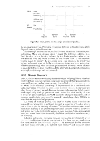 CPU user
1/0
device
process
executing
1/0 interrupt
processing
idle "~""~-~-
tmcefeniog I L
..
1/0
request
1.2
ll v
-~~'"''''''~'"''"-~~ -~~-"] t---~---
''m'] L,~"~~~
transfer
done
1/0 transfer
request done
Figure 1.3 Interrupt time line for a single process doing output.
9
the interrupting device. Operating systems as different as Windows and UNIX
dispatch interrupts in this manner.
The interrupt architecture must also save the address of the interrupted
instruction. Many old designs simply stored the interrupt address in a
fixed location or in a location indexed by the device number. More recent
architectures store the return address on the system stack. If the interrupt
routine needs to modify the processor state-for instance, by modifying
register values-it must explicitly save the current state and then restore that
state before returning. After the interrupt is serviced, the saved return address
is loaded into the program counter, and the interrupted computation resumes
as though the interrupt had not occurred.
1.2.2 Storage Structure
The CPU can load instructions only from memory, so any programs to run must
be stored there. General-purpose computers run most of their programs from
rewriteable memory, called main memory (also called
or RAM). Main commonly is implemented in a semiconductor
technology called Computers use
other forms of memory as well. Because the read-only memory (ROM) camwt
be changed, only static programs are stored there. The immutability of ROM
is of use in game cartridges. EEPROM camwt be changed frequently and so
contains mostly static programs. For example, smartphones have EEPROM to
store their factory-il<stalled programs.
All forms of memory provide an array of words. Each word has its
own address. Interaction is achieved through a sequence of load or store
instructions to specific memory addresses. The load instruction moves a word
from main memory to an internal register within the CPU, whereas the store
instruction moves the content of a register to main memory. Aside from explicit
loads and stores, the CPU automatically loads instructions from main memory
for execution.
A typical instruction-execution cycle, as executed on a system with a
architecture, first fetches an il1struction from memory and stores
that instruction in the . The instruction is then decoded
and may cause operands to be fetched from memory and stored in some
 